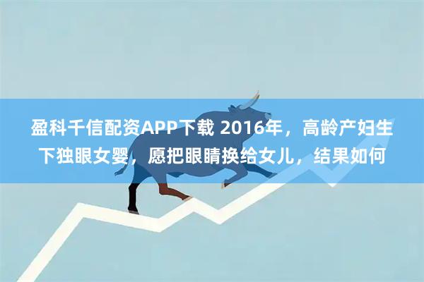 盈科千信配资APP下载 2016年，高龄产妇生下独眼女婴，愿把眼睛换给女儿，结果如何